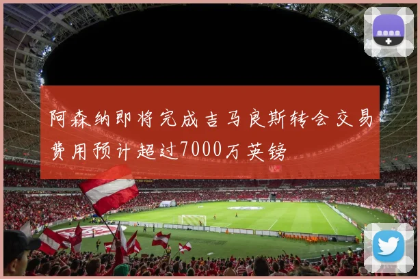 阿森纳即将完成吉马良斯转会交易费用预计超过7000万英镑