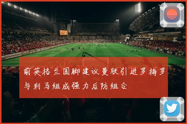 前英格兰国脚建议曼联引进罗梅罗与利马组成强力后防组合